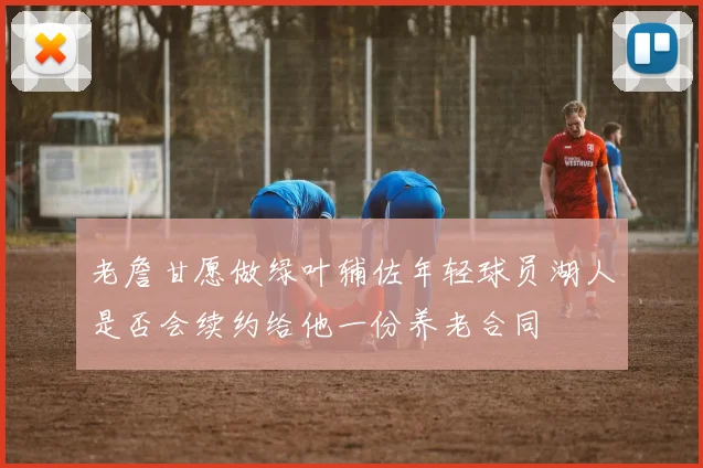 老詹甘愿做绿叶辅佐年轻球员湖人是否会续约给他一份养老合同