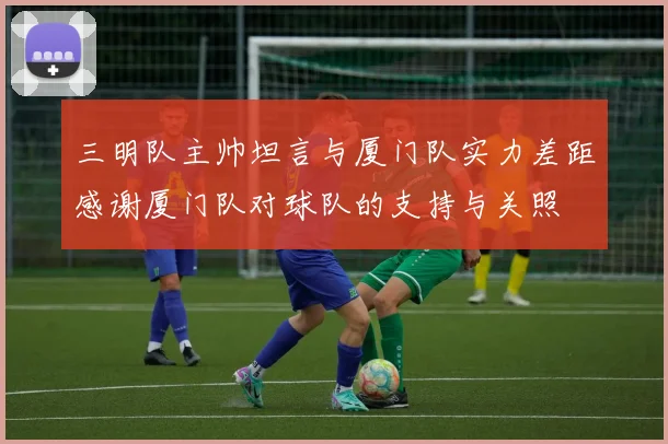 三明队主帅坦言与厦门队实力差距感谢厦门队对球队的支持与关照