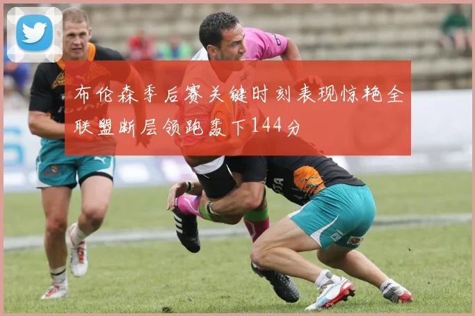 布伦森季后赛关键时刻表现惊艳全联盟断层领跑轰下144分