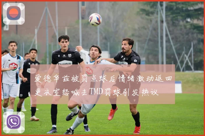 爱德华兹被罚点球后情绪激动返回更衣室怒喊去TMD罚球引发热议