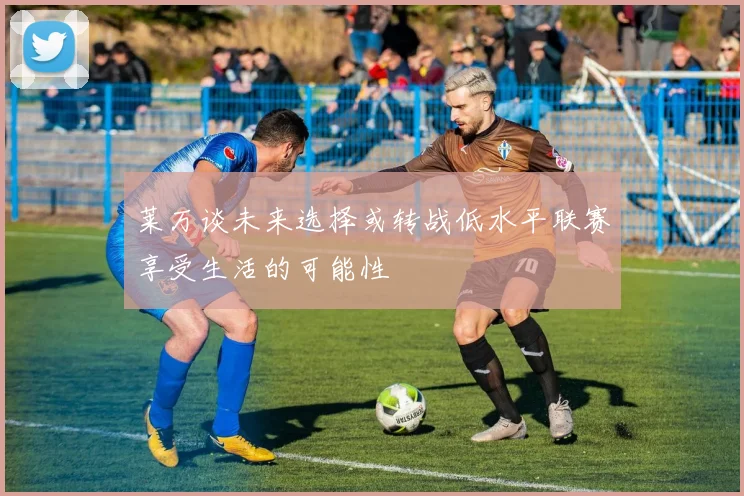 莱万谈未来选择或转战低水平联赛享受生活的可能性