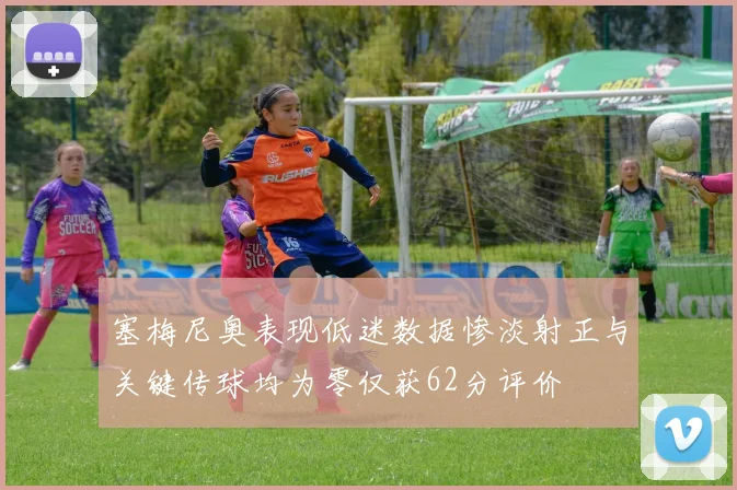 塞梅尼奥表现低迷数据惨淡射正与关键传球均为零仅获62分评价