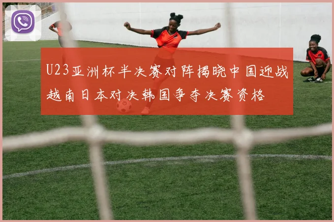 U23亚洲杯半决赛对阵揭晓中国迎战越南日本对决韩国争夺决赛资格