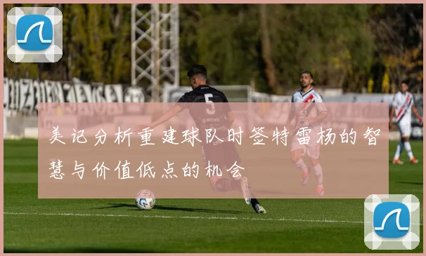 美记分析重建球队时签特雷杨的智慧与价值低点的机会