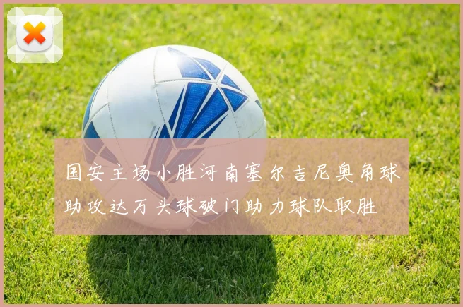 国安主场小胜河南塞尔吉尼奥角球助攻达万头球破门助力球队取胜