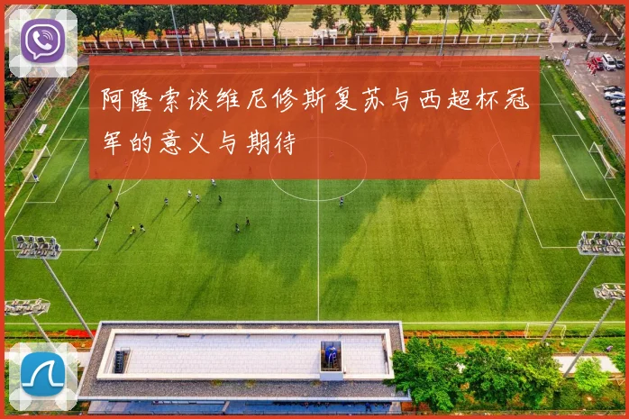 阿隆索谈维尼修斯复苏与西超杯冠军的意义与期待