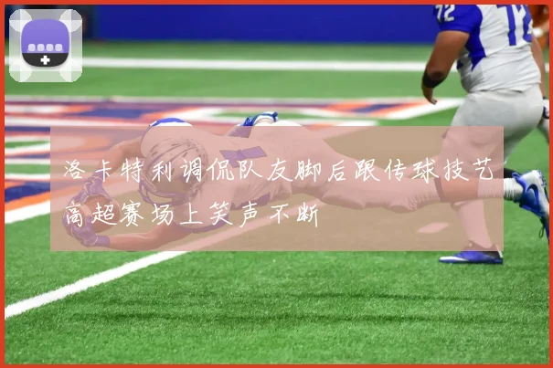 洛卡特利调侃队友脚后跟传球技艺高超赛场上笑声不断
