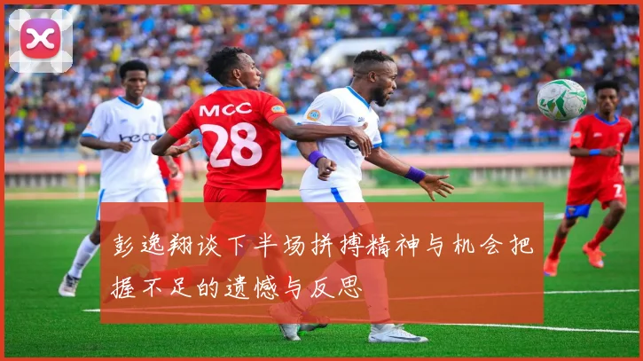 彭逸翔谈下半场拼搏精神与机会把握不足的遗憾与反思