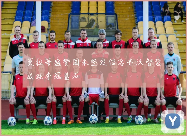 莫拉蒂盛赞国米坚定信念齐沃智慧成就夺冠基石