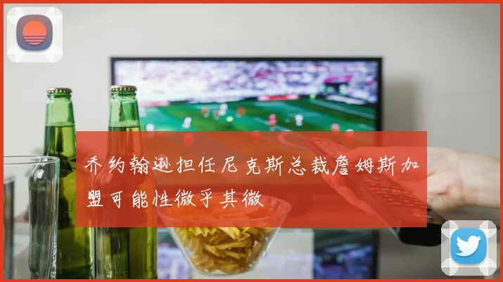 乔约翰逊担任尼克斯总裁詹姆斯加盟可能性微乎其微