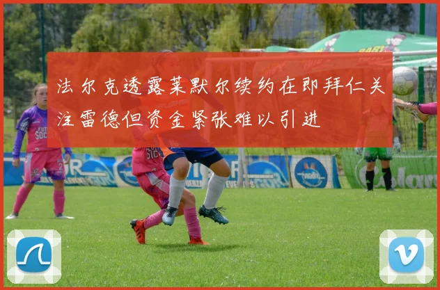 法尔克透露莱默尔续约在即拜仁关注雷德但资金紧张难以引进