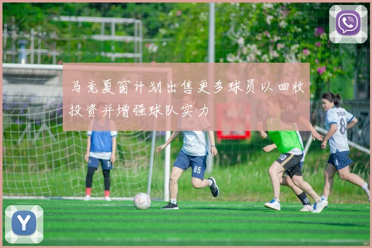 马竞夏窗计划出售更多球员以回收投资并增强球队实力