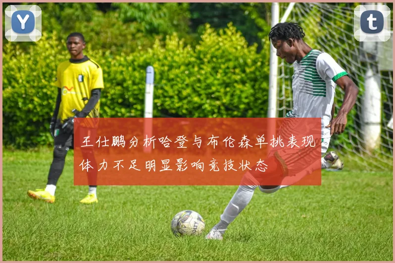 王仕鹏分析哈登与布伦森单挑表现体力不足明显影响竞技状态