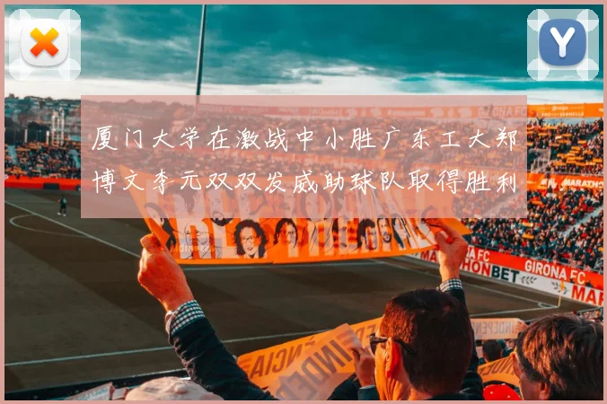 厦门大学在激战中小胜广东工大郑博文李元双双发威助球队取得胜利