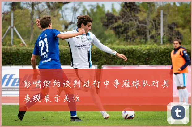 彭啸续约谈判进行中争冠球队对其表现表示关注