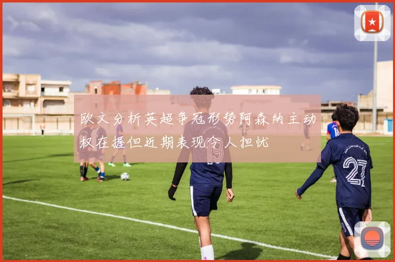 欧文分析英超争冠形势阿森纳主动权在握但近期表现令人担忧