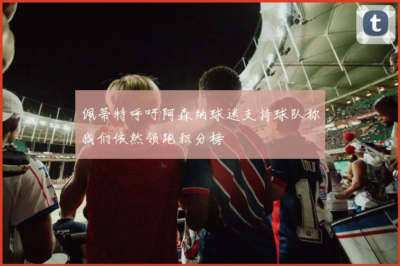 佩蒂特呼吁阿森纳球迷支持球队称我们依然领跑积分榜