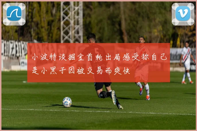 小波特谈掘金首轮出局感受称自己是小黑子因被交易而爽快