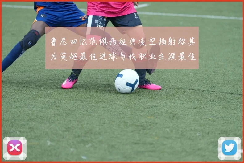 鲁尼回忆范佩西经典凌空抽射称其为英超最佳进球与我职业生涯最佳传球结合