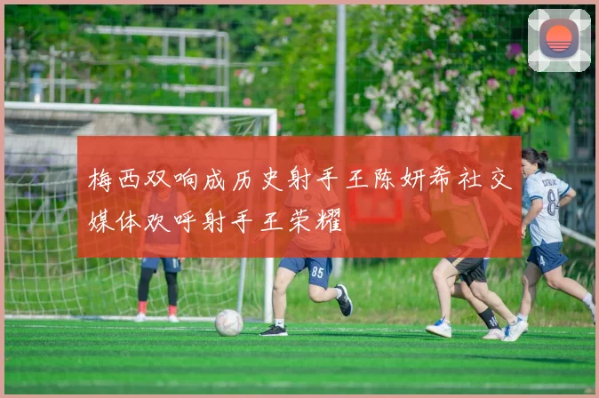 梅西双响成历史射手王陈妍希社交媒体欢呼射手王荣耀