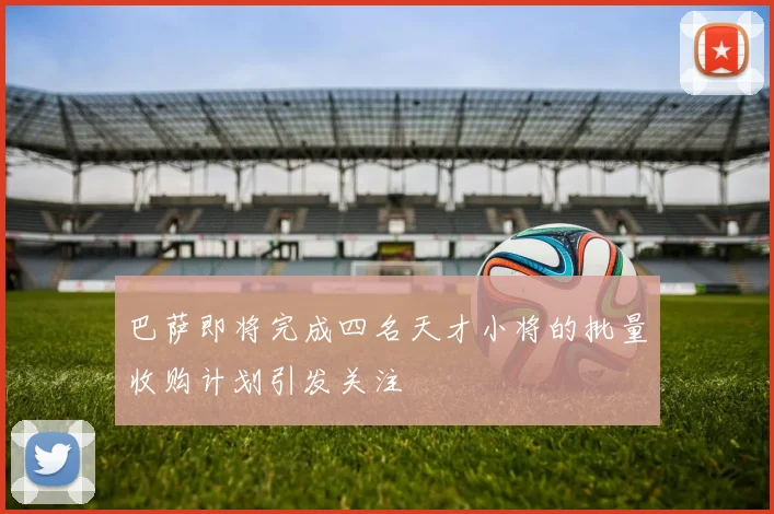 巴萨即将完成四名天才小将的批量收购计划引发关注